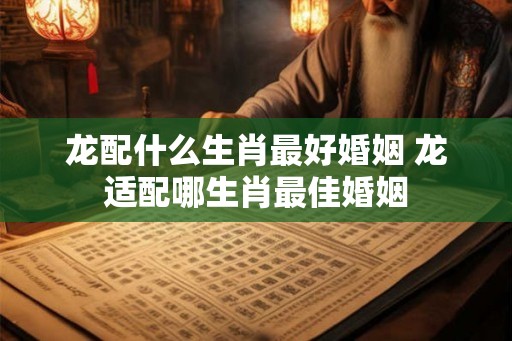 龙配什么生肖最好婚姻 龙适配哪生肖最佳婚姻