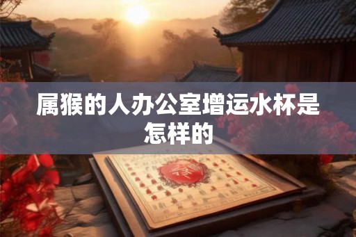 属猴的人办公室增运水杯是怎样的
