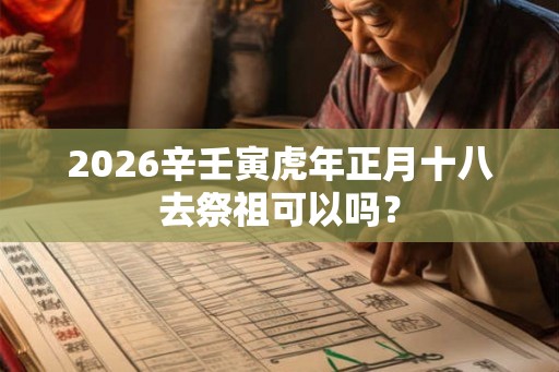 2026辛壬寅虎年正月十八去祭祖可以吗? 2026辛壬寅虎年正月十八去祭祖可以吗?