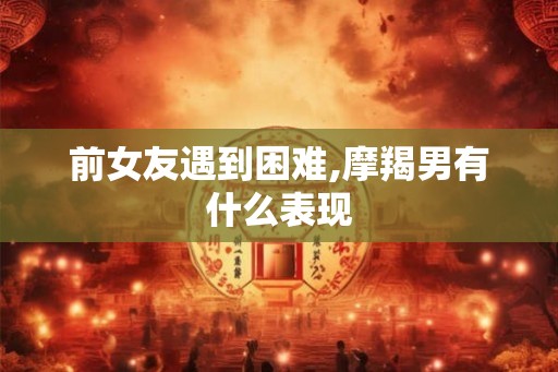 前女友遇到困难,摩羯男有什么表现 前女友遇到困难,摩羯男有什么表现