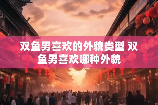 双鱼男喜欢的外貌类型 双鱼男喜欢哪种外貌