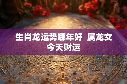 生肖龙运势哪年好 属龙女今天财运 生肖龙运势哪年好 属龙女今天财运