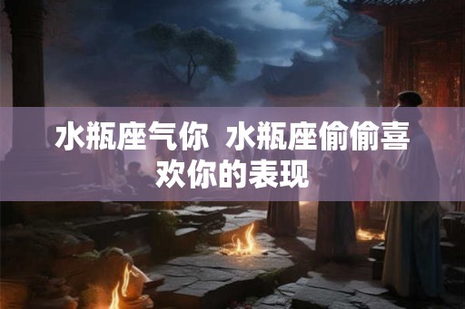 水瓶座气你 水瓶座偷偷喜欢你的表现 水瓶座气你 水瓶座偷偷喜欢你的表现