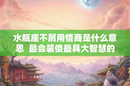 水瓶座不屑用情商是什么意思  最会装傻最具大智慧的三大星座