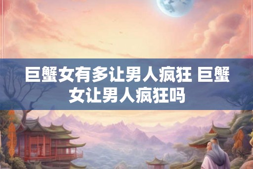 巨蟹女有多让男人疯狂 巨蟹女让男人疯狂吗