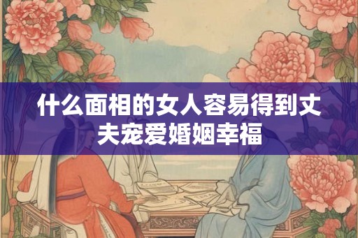 什么面相的女人容易得到丈夫宠爱婚姻幸福