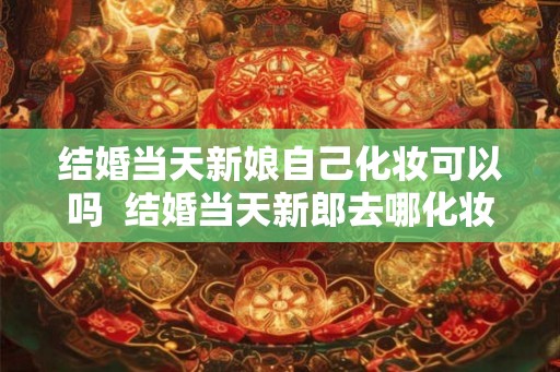 结婚当天新娘自己化妆可以吗  结婚当天新郎去哪化妆