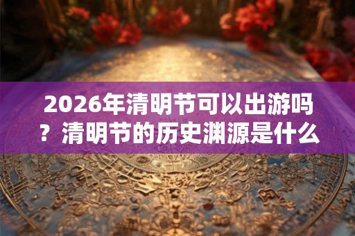 2026年清明节可以出游吗？清明节的历史渊源是什么？