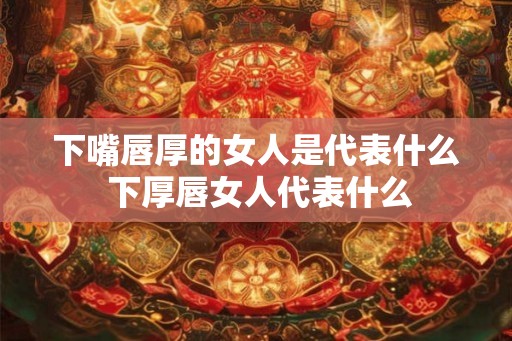 下嘴唇厚的女人是代表什么 下厚唇女人代表什么