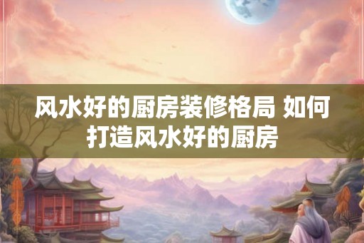 风水好的厨房装修格局 如何打造风水好的厨房