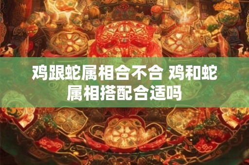 鸡跟蛇属相合不合 鸡和蛇属相搭配合适吗