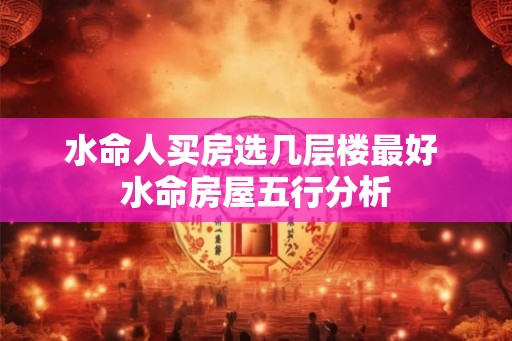 水命人买房选几层楼最好 水命房屋五行分析 水命人买房选几层楼最好 水命房屋五行分析