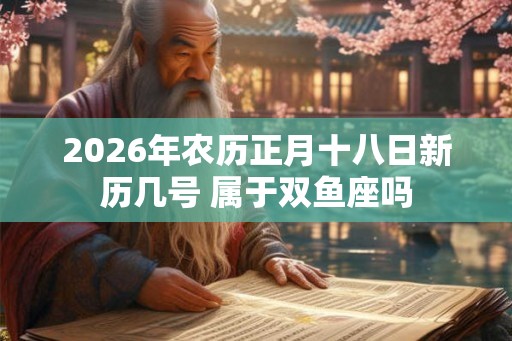 2026年农历正月十八日新历几号 属于双鱼座吗
