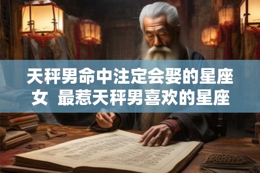 天秤男命中注定会娶的星座女  最惹天秤男喜欢的星座女