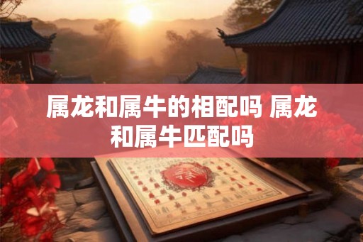 属龙和属牛的相配吗 属龙和属牛匹配吗