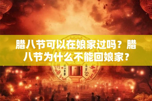 腊八节可以在娘家过吗？腊八节为什么不能回娘家？