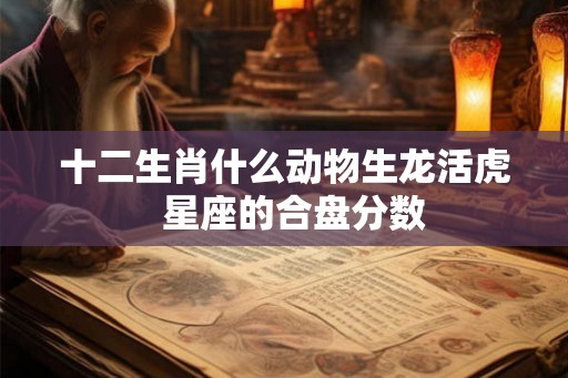 十二生肖什么动物生龙活虎  星座的合盘分数