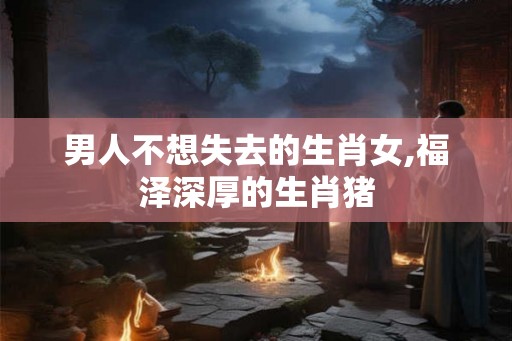 男人不想失去的生肖女,福泽深厚的生肖猪