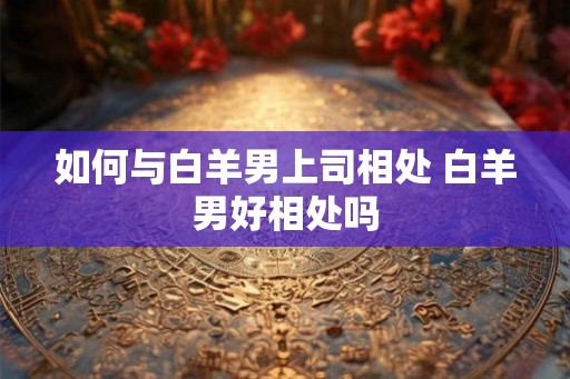 如何与白羊男上司相处 白羊男好相处吗