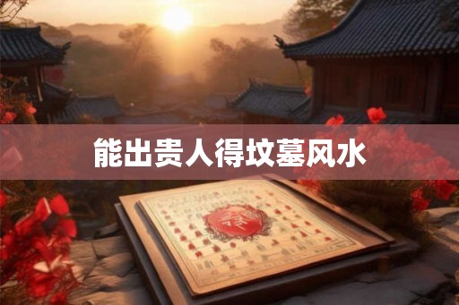 能出贵人得坟墓风水 能出贵人得坟墓风水