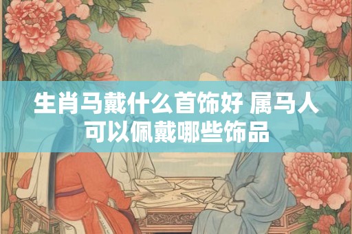 生肖马戴什么首饰好 属马人可以佩戴哪些饰品