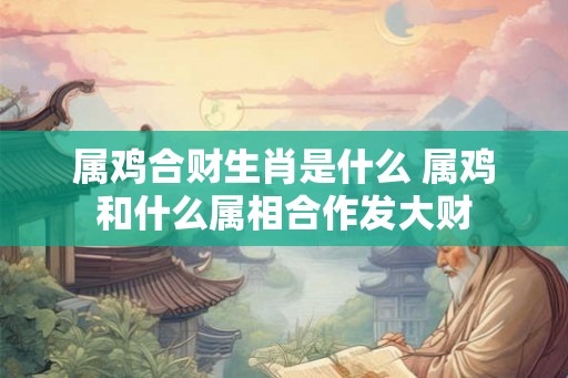 属鸡合财生肖是什么 属鸡和什么属相合作发大财