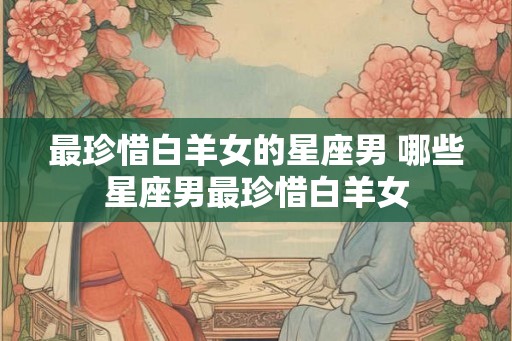 最珍惜白羊女的星座男 哪些星座男最珍惜白羊女