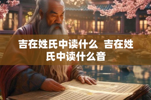 吉在姓氏中读什么  吉在姓氏中读什么音
