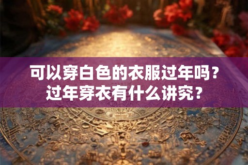 可以穿白色的衣服过年吗?过年穿衣有什么讲究? 可以穿白色的衣服过年吗?过年穿衣有什么讲究?