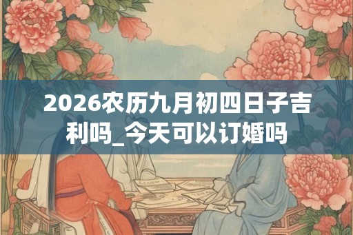 2026农历九月初四日子吉利吗_今天可以订婚吗 2026农历九月初四日子吉利吗_今天可以订婚吗
