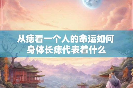 从痣看一个人的命运如何 身体长痣代表着什么