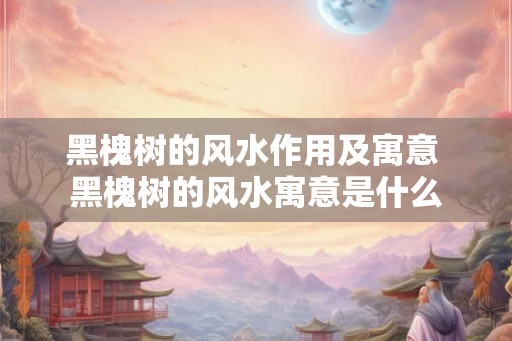 黑槐树的风水作用及寓意 黑槐树的风水寓意是什么 黑槐树的风水作用及寓意 黑槐树的风水寓意是什么