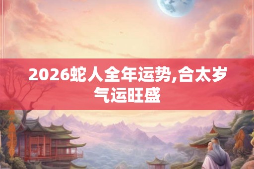2026蛇人全年运势,合太岁气运旺盛