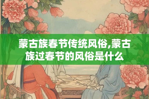 蒙古族春节传统风俗,蒙古族过春节的风俗是什么