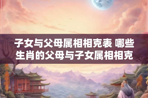 子女与父母属相相克表 哪些生肖的父母与子女属相相克