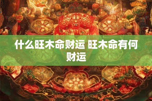 什么旺木命财运 旺木命有何财运 什么旺木命财运 旺木命有何财运
