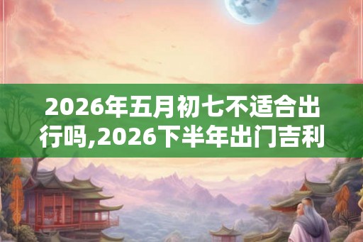 2026年五月初七不适合出行吗,2026下半年出门吉利日子