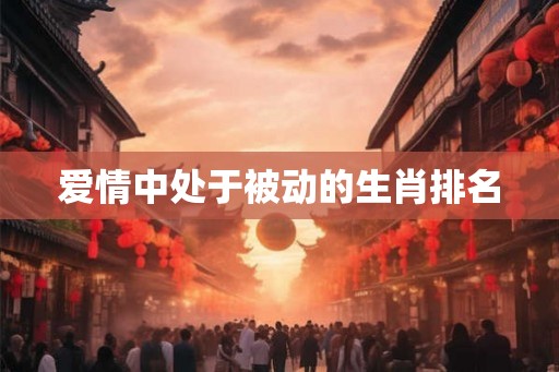 爱情中处于被动的生肖排名 爱情中处于被动的生肖排名
