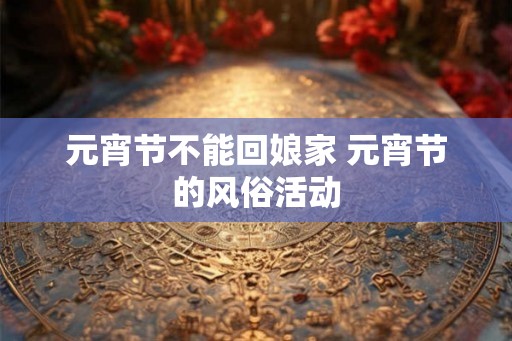 元宵节不能回娘家 元宵节的风俗活动 元宵节不能回娘家 元宵节的风俗活动