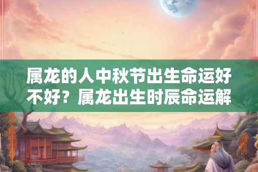 属龙的人中秋节出生命运好不好？属龙出生时辰命运解析！