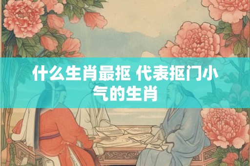 什么生肖最抠 代表抠门小气的生肖