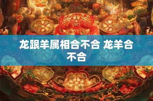 龙跟羊属相合不合 龙羊合不合 龙跟羊属相合不合 龙羊合不合