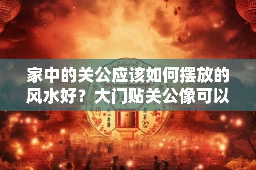 家中的关公应该如何摆放的风水好？大门贴关公像可以化煞吗？