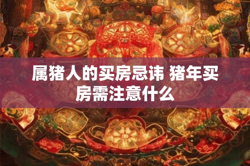 属猪人的买房忌讳 猪年买房需注意什么