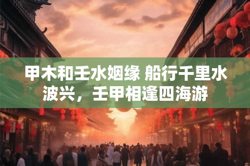 甲木和壬水姻缘 船行千里水波兴，壬甲相逢四海游