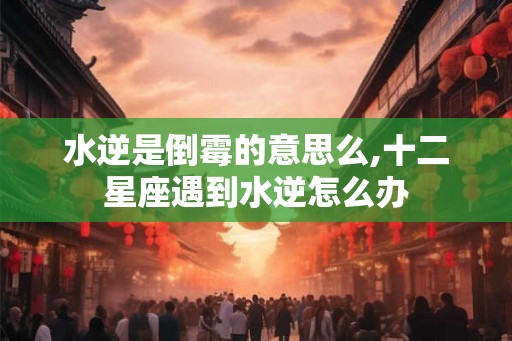 水逆是倒霉的意思么,十二星座遇到水逆怎么办