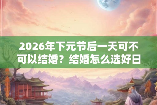 2026年下元节后一天可不可以结婚？结婚怎么选好日子？