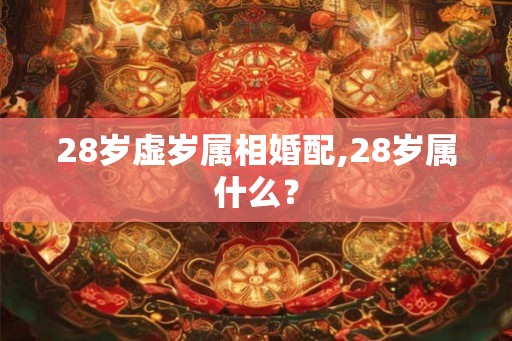 28岁虚岁属相婚配,28岁属什么? 28岁虚岁属相婚配,28岁属什么?