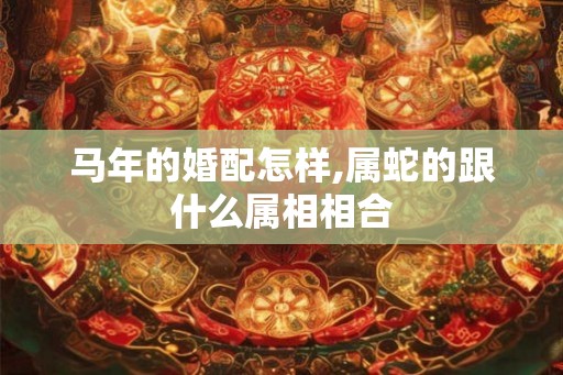 马年的婚配怎样,属蛇的跟什么属相相合 马年的婚配怎样,属蛇的跟什么属相相合