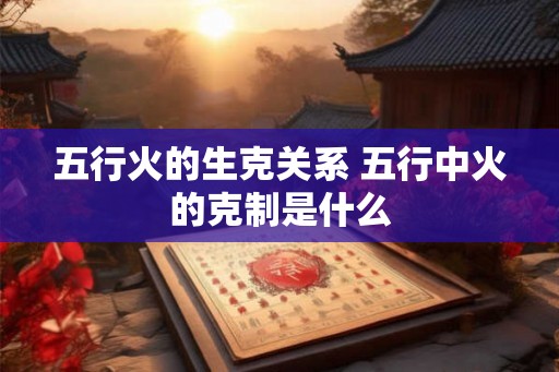 五行火的生克关系 五行中火的克制是什么